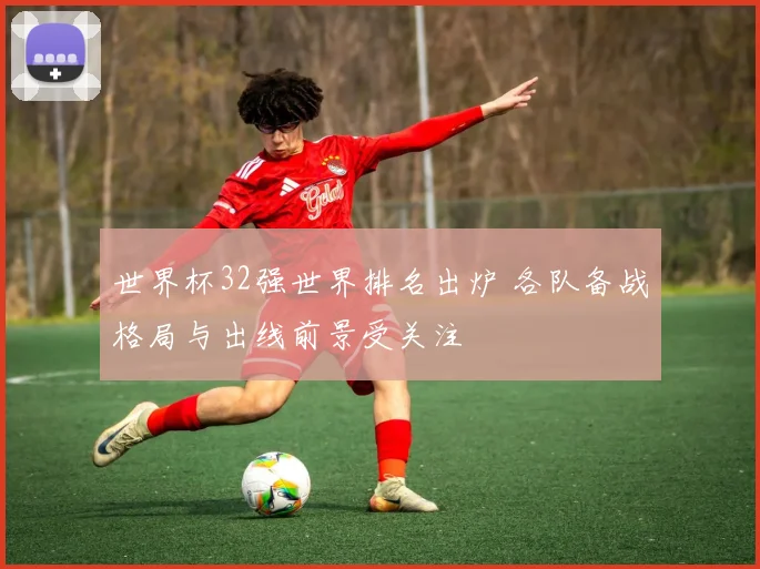世界杯32强世界排名出炉 各队备战格局与出线前景受关注
