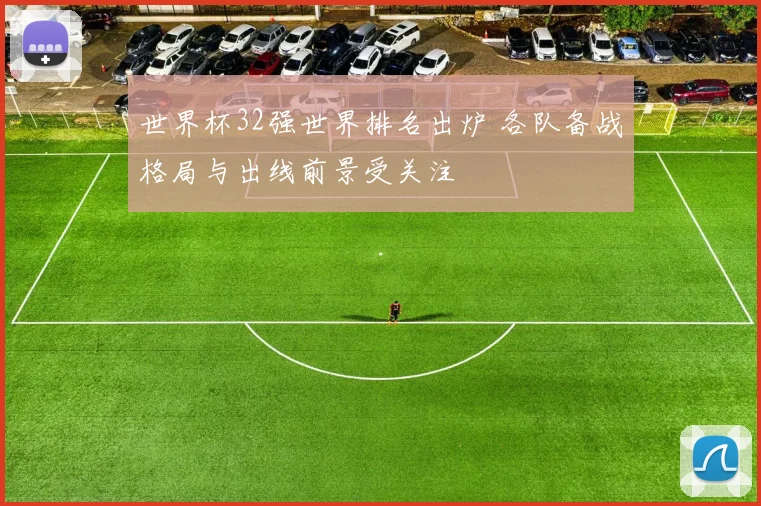 世界杯32强世界排名出炉 各队备战格局与出线前景受关注