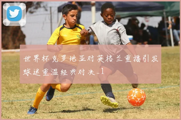 世界杯克罗地亚对英格兰重播引发球迷重温经典对决_1