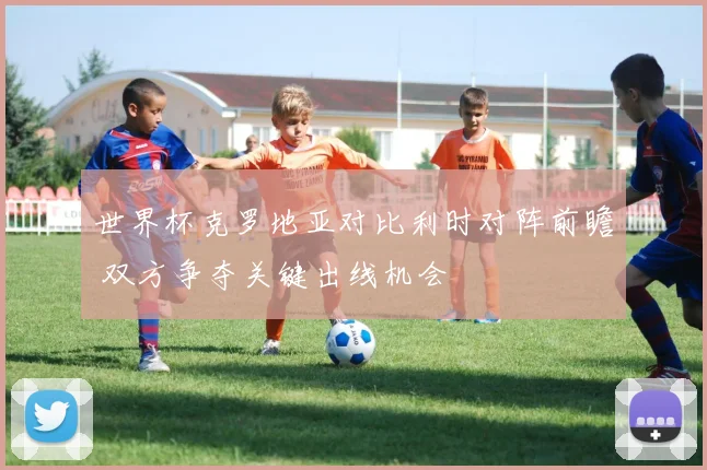 世界杯克罗地亚对比利时对阵前瞻 双方争夺关键出线机会