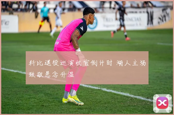 科比退役巡演收官倒计时 湖人主场致敬悬念升温