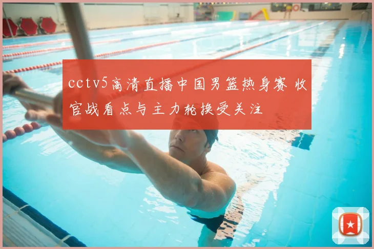 cctv5高清直播中国男篮热身赛 收官战看点与主力轮换受关注
