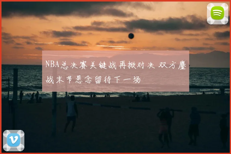 NBA总决赛关键战再掀对决 双方鏖战末节悬念留待下一场