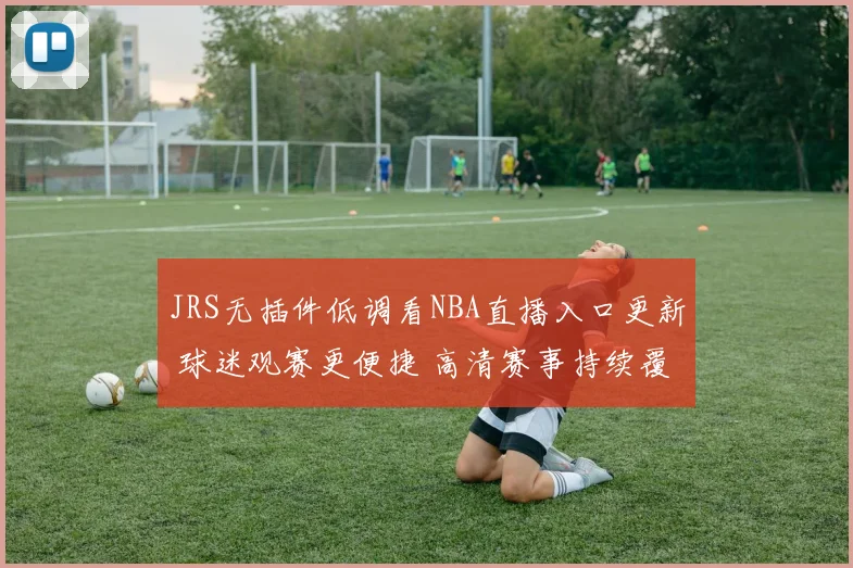 JRS无插件低调看NBA直播入口更新 球迷观赛更便捷 高清赛事持续覆盖