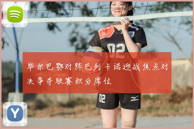 毕尔巴鄂对阵巴列卡诺迎战焦点对决争夺联赛积分席位