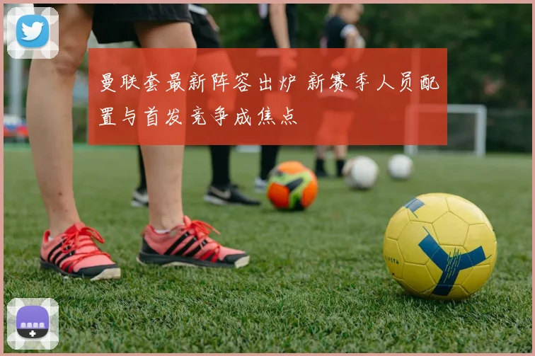 曼联套最新阵容出炉 新赛季人员配置与首发竞争成焦点