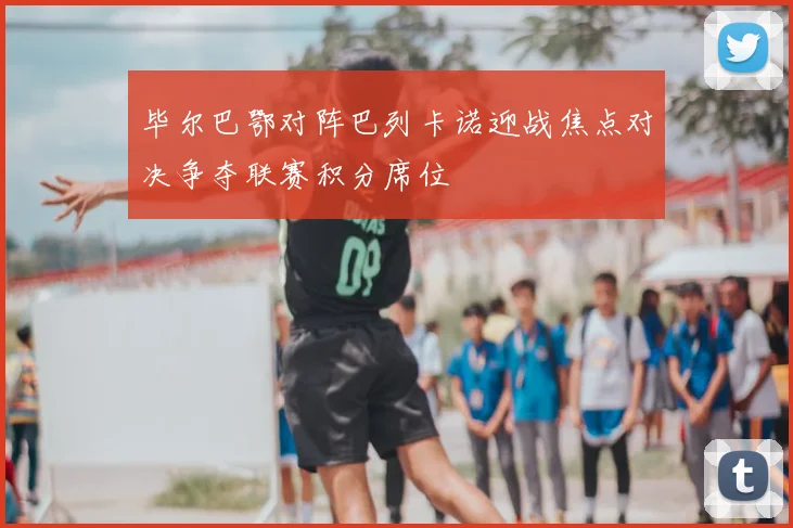 毕尔巴鄂对阵巴列卡诺迎战焦点对决争夺联赛积分席位