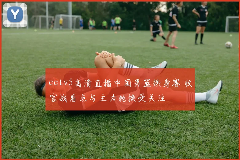 cctv5高清直播中国男篮热身赛 收官战看点与主力轮换受关注