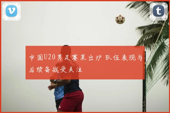 中国U20男足赛果出炉 队伍表现与后续备战受关注