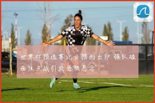 世界杯预选赛比分预测出炉 强队碰面焦点战引发晋级悬念